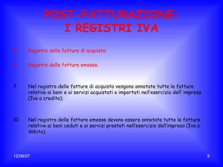 POST-FATTURAZIONE: I REGISTRI IVA Registro delle fatture di acquisto; Registro delle fatture emesse. Nel registro delle fatture di acquisto vengono annotate tutte le fatture relative ai beni e ai servizi acquistati o importati nell’esercizio dell’ impresa (Iva a credito); Nel registro delle fatture emesse devono essere annotate tutte le fatture relative ai beni ceduti e ai servizi prestati nell’esercizio dell’impresa (Iva a debito). 