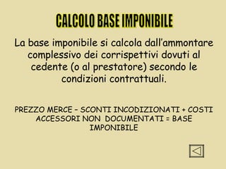 CALCOLO BASE IMPONIBILE La base imponibile si calcola dall’ammontare complessivo dei corrispettivi dovuti al cedente (o al prestatore) secondo le condizioni contrattuali. PREZZO MERCE – SCONTI INCODIZIONATI + COSTI ACCESSORI NON  DOCUMENTATI = BASE IMPONIBILE 