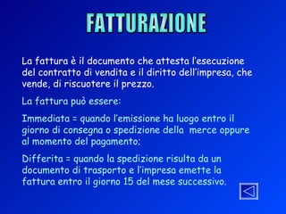 FATTURAZIONE La fattura è il documento che attesta l’esecuzione del contratto di vendita e il diritto dell’impresa, che vende, di riscuotere il prezzo. La fattura può essere: Immediata = quando l’emissione ha luogo entro il giorno di consegna o spedizione della  merce oppure al momento del pagamento; Differita = quando la spedizione risulta da un documento di trasporto e l’impresa emette la fattura entro il giorno 15 del mese successivo. 