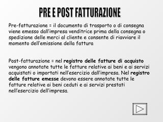 PRE E POST FATTURAZIONE Pre-fatturazione = il documento di trasporto o di consegna viene emesso dall’impresa venditrice prima della consegna o spedizione delle merci al cliente e consente di riavviare il momento dell’emissione della fattura  Post-fatturazione = nel  registro delle fatture di acquisto  vengono annotate tutte le fatture relative ai beni e ai servizi acquistati o importati nell’esercizio dall’impresa. Nel  registro delle fatture emesse  devono essere annotate tutte le fatture relative ai beni ceduti e ai servizi prestati nell’esercizio dell’impresa . 