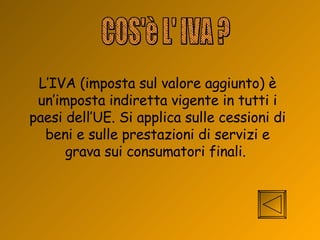 COS'è L' IVA ? L’IVA (imposta sul valore aggiunto) è un’imposta indiretta vigente in tutti i paesi dell’UE. Si applica sulle cessioni di beni e sulle prestazioni di servizi e grava sui consumatori finali.  