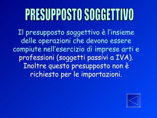 PRESUPPOSTO SOGGETTIVO Il presupposto soggettivo è l’insieme delle operazioni che devono essere compiute nell’esercizio di imprese arti e   professioni (soggetti passivi a IVA). Inoltre questo presupposto non è richiesto per le importazioni. 