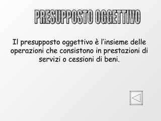 PRESUPPOSTO OGGETTIVO Il presupposto oggettivo è l’insieme delle operazioni che consistono in prestazioni di servizi o cessioni di beni. 
