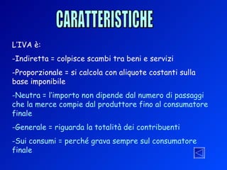 CARATTERISTICHE L’IVA è: Indiretta = colpisce scambi tra beni e servizi Proporzionale = si calcola con aliquote costanti sulla base imponibile Neutra = l’importo non dipende dal numero di passaggi che la merce compie dal produttore fino al consumatore finale Generale = riguarda la totalità dei contribuenti Sui consumi = perché grava sempre sul consumatore finale 
