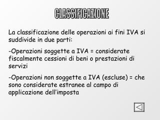 CLASSIFICAZIONE La classificazione delle operazioni ai fini IVA si suddivide in due parti: Operazioni soggette a IVA = considerate fiscalmente cessioni di beni o prestazioni di servizi Operazioni non soggette a IVA (escluse) = che sono considerate estranee al campo di applicazione dell’imposta 