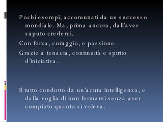 Pochi esempi, accomunati da un successo mondiale. Ma, prima ancora, dall’aver saputo crederci.  Con forza, coraggio, e passione.  Grazie a tenacia, continuità e spirito d’iniziativa. Il tutto condotto da un’acuta intelligenza, e dalla voglia di non fermarsi senza aver compiuto quanto si voleva. 