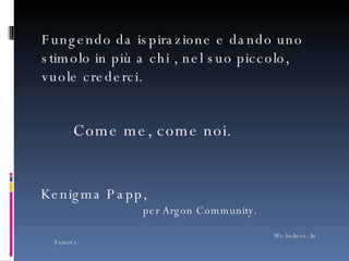 Come me, come noi. Kenigma Papp,   per Argon Community.   We believe. In You(rs). Fungendo da ispirazione e dando uno stimolo in più a chi , nel suo piccolo, vuole crederci. 