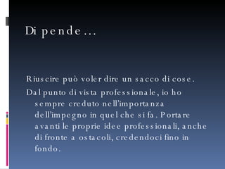 Dipende… Riuscire può voler dire un sacco di cose.  Dal punto di vista professionale, io ho sempre creduto nell’importanza dell’impegno in quel che si fa. Portare avanti le proprie idee professionali, anche di fronte a ostacoli, credendoci fino in fondo.  