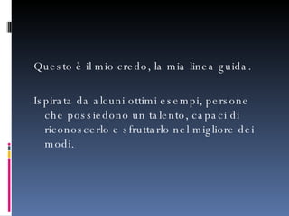 Questo è il mio credo, la mia linea guida.  Ispirata da alcuni ottimi esempi, persone che possiedono un talento, capaci di riconoscerlo e sfruttarlo nel migliore dei modi. 