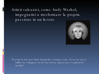 Artisti vulcanici, come Andy Warhol, impegnatisi a trasformare la propria passione in un lavoro “ Io porto la mia macchina fotografica ovunque vada. Avere un nuovo rullino da sviluppare mi dà una buona ragione per svegliarmi la mattina”  