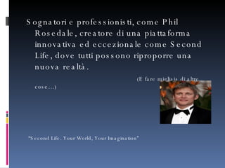 Sognatori e professionisti, come Phil Rosedale, creatore di una piattaforma innovativa ed eccezionale come Second Life, dove tutti possono riproporre una nuova realtà.    (E fare migliaia di altre cose…) “ Second Life. Your World, Your Imagination” 
