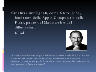 Creativi e intelligenti, come Steve Jobs, fondatore della Apple Computer e della Pixar, padre del Macintosh e del diffusissimo  I-Pod… “ E l'unico modo di fare un gran bel lavoro è amare quello che fate. Se non avete ancora trovato ciò che fa per voi, continuate a cercare, non fermatevi, come capita per le faccende di cuore, saprete di averlo trovato non appena ce l'avrete davanti” 
