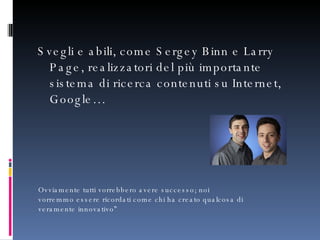 Svegli e abili, come Sergey Binn e Larry Page, realizzatori del più importante sistema di ricerca contenuti su Internet, Google… Ovviamente tutti vorrebbero avere successo; noi vorremmo essere ricordati come chi ha creato qualcosa di veramente innovativo” 