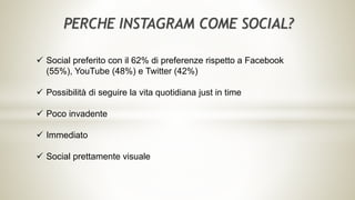 PERCHE INSTAGRAM COME SOCIAL?
 Social preferito con il 62% di preferenze rispetto a Facebook
(55%), YouTube (48%) e Twitter (42%)
 Possibilità di seguire la vita quotidiana just in time
 Poco invadente
 Immediato
 Social prettamente visuale
 