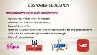Realizzazione corsi sulla macinatura:
• Importanza del corretto uso del macinacaffè;
• Aspetti da controllare durante la macinatura;
• Granulometria corretta;
• Fattori che influenzano sul risultato della macinatura: umidità dell’aria, conservazione del
caffè, tostatura, qualità del caffè e materiali del macinacaffè;
• Pulizia del macinadosatore.
CUSTOMER EDUCATION
 
