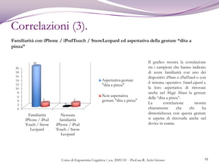 Test di usabilità (2).9Modalità di svolgimento:Ogni utente è stato osservato individualmente e tutti i tester hanno svolto i medesimi taskI soggetti sono stati volutamente tenuti all'oscuro degli scopi e delle modalità degli esperimenti per evitare l’effetto HawthorneL’esperimento, inoltre, è stato svolto tenendolo il tester all’oscuro dello scopo della prova, al fine di evitare il cosiddetto “effetto dello sperimentatore”I task sono stati presentati ai tester in ordine casuale per evitare il cosiddetto“effetto seriale”Corso di Ergonomia Cognitiva | a.a. 2009/10  - Prof.ssa R. Actis Grosso 