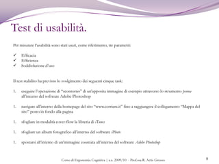 Obiettivi.4Valutazione degli eventuali vantaggi in termini di usabilità derivanti dagli elementi innovativi introdotti nel MagicMouseValutazione del grado di efficienza ed efficacia del Magic Mouse nel portare a termine i compiti stabilitiValutazione del grado di ergonomia del MagicMouseValutazione dell’esperienza complessiva di utilizzo del MagicMouseDeterminazione di eventuali difficoltà riscontrate nell’utilizzo del MagicMouseDeterminazione di eventuali cambiamenti nell’abitudine di utilizzo del Magic Mouse rispetto ad un mouse tradizionaleValutazione della soddisfazione delle aspettative degli utenti dopo l’utilizzo del MagicMouseValutazione della percezione del design del MagicMouseValutazione della propensione all’acquisto del Magic MouseCorso di Ergonomia Cognitiva | a.a. 2009/10  - Prof.ssa R. Actis Grosso 