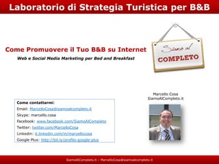 Laboratorio di Strategia Turistica per B&B



Come Promuovere il Tuo B&B su Internet
   Web e Social Media Marketing per Bed and Breakfast




                                                                                 Marcello Cosa
                                                                              SiamoAlCompleto.it
   Come contattarmi:
   Email: MarcelloCosa@siamoalcompleto.it
   Skype: marcello.cosa
   Facebook: www.facebook.com/SiamoAlCompleto
   Twitter: twitter.com/MarcelloCosa
   Linkedin: it.linkedin.com/in/marcellocosa
   Google Plus: http://bit.ly/profilo-google-plus




                              SiamoAlCompleto.it – MarcelloCosa@siamoalcompleto.it
 