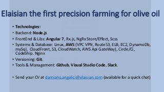 Elaisian the first precision farming for olive oil
• Technologies:
• Backend: Node.js
• FrontEnd & Libs: Angular 7, Rx.js, NgRx Store/Effect, Scss
• Systems & Database: Linux, AWS (VPC VPN, Route53, ELB, EC2, DynamoDb,
mySql, CloudFront, S3, CloudWatch, AWS Api GateWay), Circle/Ci,
CodeShip. Nginx
• Versioning: Git.
• Tools & Management: Github, Visual Studio Code, Slack.
• Send your CV at damiano.angelici@elaisian.com (available for a quick chat)
 