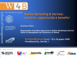 Mobile Marketing & Service:
                            scenario, opportunità e benefici

                        Giuliano Noci

                        Responsabile Scientifico Osservatorio Mobile Marketing & Service
                        School of Management del Politecnico di Milano


                             Wireless4Business Forum - 25 e 26 giugno 2008,
                             FieraMilanoCity, Sala Blu 1


In collaborazione con                               Sponsor