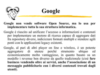 Google Google non vende software Open Source, ma lo usa per implementare tutta la sua struttura informatica.  Google è riuscito ad unificare l’accesso a informazioni e contenuti per implementare un motore di ricerca capace di aggregare dati fra repository diversi, indicizzare formati multipli e stendere agili ponti con le applicazioni legacy esistenti.  Google, al pari di altri player on line e wireless, è un potente aggregatore di utenze perché strumento ubiquo ed economicamente molto vantaggioso, in quanto basato su un modello i revenue ben diverso da quello tradizionale (cioè  fare business vendendo oltre ai servizi, anche l’associazione di un messaggio pubblicitario con i diversi contenuti trovati dagli utenti ).  