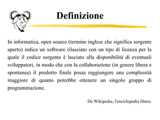 Definizione In informatica, open source (termine inglese che significa sorgente aperto) indica un software rilasciato con un tipo di licenza per la quale il codice sorgente è lasciato alla disponibilità di eventuali sviluppatori, in modo che con la collaborazione (in genere libera e spontanea) il prodotto finale possa raggiungere una complessità maggiore di quanto potrebbe ottenere un singolo gruppo di programmazione.  Da Wikipedia, l'enciclopedia libera. 