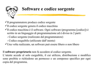 Software e codice sorgente Il programmatore produce codice sorgente Il codice sorgente genera il codice macchina Il codice macchina è il software. Ogni software (programma [codice]) è scritto in un linguaggio di programmazione ed è diviso in 2 parti: - Codice sorgente (realizzato dal programmatore) - Codice eseguibile (utilizzato dall’utente) Una volta realizzato, un software può essere libero o non libero Il  software proprietario  non fa accedere al codice sorgente.  L’utente accede al solo eseguibile, il cui utilizzo,  distribuzione e modifica sono proibite o richiedono un permesso e  un compenso specifico per ogni copia del programma. 