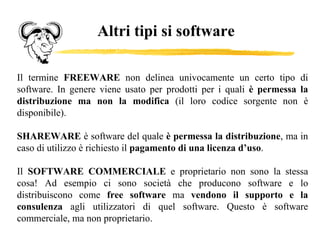 Altri tipi si software Il termine  FREEWARE  non delinea univocamente un certo tipo di software. In genere viene usato per prodotti per i quali  è permessa la distribuzione ma non la modifica  (il loro codice sorgente non è disponibile).  SHAREWARE  è software del quale  è permessa la distribuzione , ma in caso di utilizzo è richiesto il  pagamento di una licenza d’uso . Il  SOFTWARE COMMERCIALE  e proprietario non sono la stessa cosa! Ad esempio ci sono società che producono software e lo distribuiscono come  free software  ma  vendono il supporto e la consulenza  agli utilizzatori di quel software. Questo è software commerciale, ma non proprietario. 