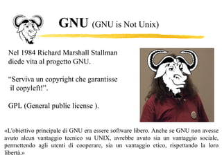 GNU  (GNU is Not Unix)   Nel 1984 Richard Marshall Stallman  diede vita al progetto GNU. “ Serviva un copyright che garantisse il copyleft!”. GPL ( General public license ). «L'obiettivo principale di GNU era essere software libero. Anche se GNU non avesse avuto alcun vantaggio tecnico su UNIX, avrebbe avuto sia un vantaggio sociale, permettendo agli utenti di cooperare, sia un vantaggio etico, rispettando la loro libertà.» 