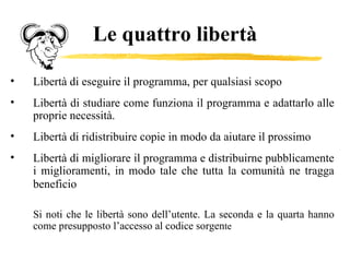 Le quattro libertà Libertà di eseguire il programma, per qualsiasi scopo Libertà di studiare come funziona il programma e adattarlo alle proprie necessità. Libertà di ridistribuire copie in modo da aiutare il prossimo Libertà di migliorare il programma e distribuirne pubblicamente i miglioramenti, in modo tale che tutta la comunità ne tragga beneficio   Si noti che le libertà sono dell’utente. La seconda e la quarta hanno come presupposto l’accesso al codice sorgen te 