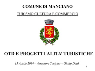 COMUNE DI MANCIANO
1
OTD E PROGETTUALITA’ TURISTICHE
TURISMO CULTURA E COMMERCIO
15 Aprile 2014 – Assessore Turismo – Giulio Detti
 