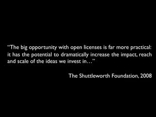 “The big opportunity with open licenses is far more practical:
it has the potential to dramatically increase the impact, reach
and scale of the ideas we invest in…”
The Shuttleworth Foundation, 2008
 