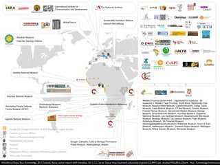 WikiAfrica/ShareYour Knowledge 2012. Iolanda Pensa, status report with mistakes, 2013, CC by-sa. Status http://outreach.wikimedia.org/wiki/GLAM/Case_studies/WikiAfrica/Share_Your_Knowledge/Institutions
Event: conference/training/workshop
Research
Archives
Wiki Loves Monuments
Notebooks (Detour, myDetour,WikiAfrica special editions)
Presentations and events
Creative Commons afﬁliate
Orange and Orange Foundation (free Wikipedia on mobile phones)
Brooklyn Museum
Feed My Starving Children
International Institute for
Communication and Development
Sustainable Sanitation Alliance
Heinrich-Böll-Stiftung
AfricaFilms.tv
Western Province Government – Department of museums - 28
museums in Western Cape Province, South Africa, Bartolomeu Dias
Museum, Beaufort-West Museum, Caledon Museum, Cango Caves
Museum, Cape Medical Museum, CP Nel Museum, Drostdy Museum,
Fransie Pienaar Museum, Genadendal Mission Museum, George
Museum, Groot-Brakrivier Museum, Hout Bay Museum, Huguenot
Memorial Museum, Jan Dankaert Museum, Koopmans De Wet House
Museum, Montagu Museum, Old Harbour Museum, Paarl Museum,
Robertson Museum, SA Fisheries Museum,
Sendinggestig(Missionary)Museum, Shipwreck Museum, Simon's Town
Museum, Stellenbosch Museum, Transport Riders Museum, Wellington
Museum, Wheat Industry Museum, Worcester Museum
Gambia National Museum
Sungani Zakwathu Cultural Heritage Promotions
Postal Museum, Matengatenga, Malawi
Zanzibar National Museum
Phuthidikabo Museum,
Mochudi, BotswanaSeychelles People Defense
Forces Museum (SPDF)
Uganda National Museum
Dataset of administrations in Botswana
 