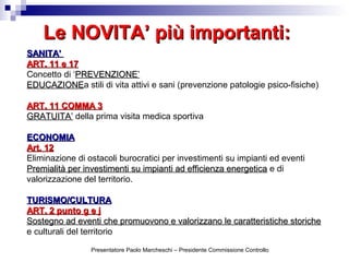 Le NOVITA’ più importanti:Le NOVITA’ più importanti:
SANITA’SANITA’
ART. 11 e 17ART. 11 e 17
Concetto di ‘PREVENZIONE’PREVENZIONE’
EDUCAZIONEEDUCAZIONEa stili di vita attivi e sani (prevenzione patologie psico-fisiche)
ART. 11 COMMA 3ART. 11 COMMA 3
GRATUITA’GRATUITA’ della prima visita medica sportiva
ECONOMIAECONOMIA
Art. 12Art. 12
Eliminazione di ostacoli burocratici per investimenti su impianti ed eventi
Premialità per investimenti su impianti ad efficienza energeticaPremialità per investimenti su impianti ad efficienza energetica e di
valorizzazione del territorio.
TURISMO/CULTURATURISMO/CULTURA
ART. 2 punto g e jART. 2 punto g e j
Sostegno ad eventi che promuovono e valorizzano le caratteristiche storicheSostegno ad eventi che promuovono e valorizzano le caratteristiche storiche
e culturali del territorio
Presentatore Paolo Marcheschi – Presidente Commissione Controllo
 