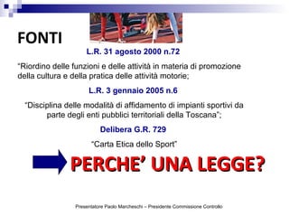 FONTI
L.R. 31 agosto 2000 n.72
“Riordino delle funzioni e delle attività in materia di promozione
della cultura e della pratica delle attività motorie;
L.R. 3 gennaio 2005 n.6
“Disciplina delle modalità di affidamento di impianti sportivi da
parte degli enti pubblici territoriali della Toscana”;
Delibera G.R. 729
“Carta Etica dello Sport”
PERCHE’ UNA LEGGE?PERCHE’ UNA LEGGE?
Presentatore Paolo Marcheschi – Presidente Commissione Controllo
 