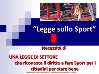 “Legge sullo Sport”
Necessità diNecessità di
UNA LEGGE DI SETTOREUNA LEGGE DI SETTORE
che riconosca il diritto a fare Sport per iche riconosca il diritto a fare Sport per i
cittadini per stare benecittadini per stare bene
Presentatore Paolo Marcheschi – Presidente Commissione Controllo
 