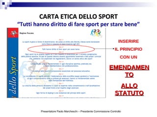 CARTA ETICA DELLO SPORTCARTA ETICA DELLO SPORT
“Tutti hanno diritto di fare sport per stare bene”
INSERIRE
IL PRINCIPIO
CON UN
EMENDAMENEMENDAMEN
TOTO
ALLOALLO
STATUTOSTATUTO
Presentatore Paolo Marcheschi – Presidente Commissione Controllo
 