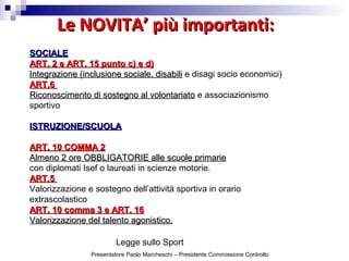 Le NOVITA’ più importanti:Le NOVITA’ più importanti:
Legge sullo Sport
SOCIALESOCIALE
ART. 2 e ART. 15 punto c) e d)ART. 2 e ART. 15 punto c) e d)
Integrazione (inclusione sociale, disabiliIntegrazione (inclusione sociale, disabili e disagi socio economici)
ART.6ART.6
Riconoscimento di sostegno al volontariatoRiconoscimento di sostegno al volontariato e associazionismo
sportivo
ISTRUZIONE/SCUOLAISTRUZIONE/SCUOLA
ART. 10 COMMA 2ART. 10 COMMA 2
Almeno 2 ore OBBLIGATORIE alle scuole primarieAlmeno 2 ore OBBLIGATORIE alle scuole primarie
con diplomati Isef o laureati in scienze motorie.
ART.5ART.5
Valorizzazione e sostegno dell’attività sportiva in orario
extrascolastico
ART. 10 comma 3 e ART. 16ART. 10 comma 3 e ART. 16
Valorizzazione del talento agonistico.Valorizzazione del talento agonistico.
Presentatore Paolo Marcheschi – Presidente Commissione Controllo
 