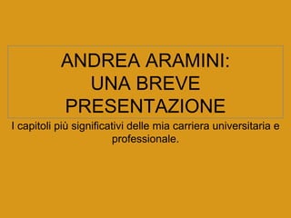 ANDREA ARAMINI:
UNA BREVE
PRESENTAZIONE
I capitoli più significativi delle mia carriera universitaria e
professionale.
 