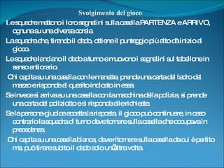 Svolgimento del gioco L e squadre mettono i loro segnalini sulla casella PARTENZA e ARRIVO, ognuna su una diversa corsia.  La squadra che, tirando il dado, ottiene il punteggio più alto dà inizio al gioco.  Le squadre lanciano il dado a turno e muovono i segnalini sul tabellone in senso antiorario. Chi capita su una casella con le manette, prende una carta del ladro dal mazzo e risponde al quesito indicato in essa.  Se invece si arriva su una casella con la macchina della polizia, si prende una carta del poliziotto e si risponde alle richieste.  Se la persona-giudice accetta la risposta, il gioco può continuare, in caso contrario la squadra di turno deve tornare sulla casella che occupava in precedenza. Chi capita su una casella bianca, deve ritornare sulla casella da cui è partito ma, può tirare subito il dado solo un’altra volta. 