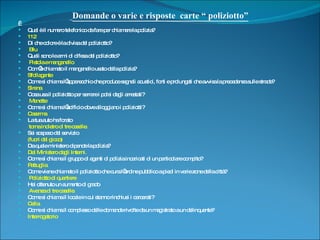 Domande o varie e risposte  carte “ poliziotto”   Qual è il numero telefonico da fare per chiamare la polizia?  112 Di che colore è la divisa del poliziotto? Blu Quali sono le armi di difesa del poliziotto? Pistola e manganello Com’è chiamato il manganello usato dalla polizia?  Sfollagente Come si chiama l’apparecchio che produce segnali acustici, forti e prolungati che avvisa la precedenza sulle strade? Sirena Cosa usa il poliziotto per serrare i polsi degli arrestati? Manette Come si chiama l’edificio dove alloggiano i poliziotti?  Caserma  La tua auto ha forato  torna indietro di tre caselle. Sei sospeso dal servizio  (fuori dal gioco) Da quale ministero dipende la polizia?  Dal Ministero degli Interni. Come si chiama il gruppo di agenti di polizia incaricati di un particolare compito?  Pattuglia. Come viene chiamato il poliziotto che cura l’ordine pubblico a piedi in varie zone della città? Poliziotto di quartiere Hai ottenuto un aumento di grado  Avanza di tre caselle. Come si chiama il locale in cui stanno rinchiusi i carcerati? Cella. Come si chiama il complesso delle domande rivolte da un magistrato a un delinquente? Interrogatorio 