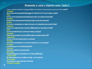   Domande o varie e risposte carte “ladro”    Come si chiama il dottore in legge abilitato ad assistere una persona in processi civili e  penali? Avvocato Qual è la punizione prevista dalla legge nei confronti di chi ha commesso un reato? Pena. Come si chiama la persona che partecipa con altri ad una azione disonesta?  Complice. Dove è rinchiusa la persona che deve scontare una condanna penale? Carcere. Chi è colui che assiste ad un reato e che va al commissariato a denunciare il fatto?  Testimone. Quando uno sottrae denaro o cose ad un’altra persona, che cosa commette?  Furto. Come viene definito colui che ha commesso una colpa?  Colpevole. Alla fine del processo il giudice all’imputato innocente cosa gli da’? Assoluzione. Come si chiama lo svolgimento di una causa? Processo. Come viene considerato chi non ha commesso ciò di cui è accusato?  Innocente. In quale luogo si amministra la giustizia? Tribunale. Cosa dice il settimo comandamento?  Non rubare. Cosa deve leggere un poliziotto nel momento dell’arresto? I propri diritti. Sei stato beccato nel commettere un reato ...vai in prigione (fuori gioco). Hai soccorso un automobilista in difficoltà Avanza di tre caselle.   