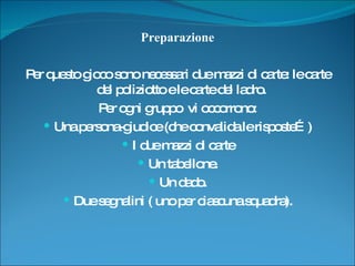 Preparazione Per questo gioco sono necessari due mazzi di carte: le carte del poliziotto e le carte del ladro.  Per ogni gruppo  vi occorrono: Una persona-giudice (che convalida le risposte…) I due mazzi di carte Un tabellone. Un dado. Due segnalini ( uno per ciascuna squadra). 