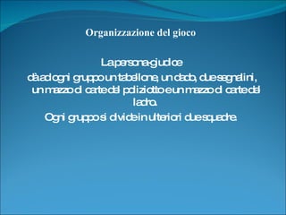 Organizzazione del gioco  La persona-giudice  dà ad ogni gruppo un tabellone, un dado, due segnalini, un mazzo di carte del poliziotto e un mazzo di carte del ladro.  Ogni gruppo si divide in ulteriori due squadre.  