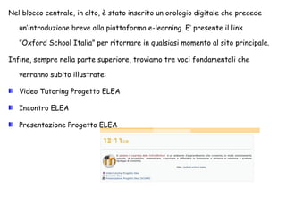 Nel blocco centrale, in alto, è stato inserito un orologio digitale che precede un’introduzione breve alla piattaforma e-learning. E’ presente il link ”Oxford School Italia” per ritornare in qualsiasi momento al sito principale. Infine, sempre nella parte superiore, troviamo tre voci fondamentali che verranno subito illustrate: Video Tutoring Progetto ELEA Incontro ELEA Presentazione Progetto ELEA 