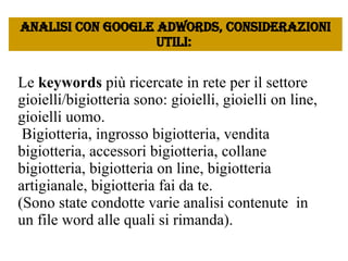 Le  keywords  più ricercate in rete per il settore gioielli/bigiotteria sono: gioielli, gioielli on line, gioielli uomo.   Bigiotteria, ingrosso bigiotteria, vendita bigiotteria, accessori bigiotteria, collane bigiotteria, bigiotteria on line, bigiotteria artigianale, bigiotteria fai da te.  (Sono state condotte varie analisi contenute  in un file word alle quali si rimanda). Analisi con google Adwords, considerazioni utili:  