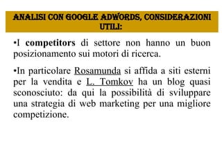 I  competitors  di settore non hanno un buon posizionamento sui motori di ricerca.  In particolare  Rosamunda  si affida a siti esterni per la vendita e  L. Tomkov  ha un blog quasi sconosciuto: da qui la possibilità di sviluppare una strategia di web marketing per una migliore competizione.  Analisi con google Adwords, considerazioni utili:  
