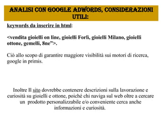 keywords da inserire in html :  <vendita gioielli on line, gioielli Forlì, gioielli Milano, gioielli ottone, gemelli, 8ne”>.  Ciò allo scopo di garantire maggiore visibilità sui motori di ricerca, google in primis. Inoltre Il  sito  dovrebbe contenere descrizioni sulla lavorazione e curiosità su gioielli e ottone, poiché chi naviga sul web oltre a cercare un  prodotto personalizzabile e/o conveniente cerca anche informazioni e curiosità.  Analisi con google Adwords, considerazioni utili:  