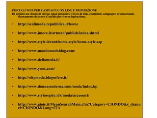PORTALI WEB PER CAMPAGNA ON LINE E PROMOZIONE  Di seguito un elenco di siti nei quali proporre l’invio di link, contenuti, campagne promozionali, sicuramente da tener d’occhio per trarre ispirazione.  http://seidimoda.repubblica.it/home  http://www.imore.it/artman/publish/index.shtml  http://www.style.it/cont/home-style/home-style.asp  http://www.mondomodablog.com/  http://www.dellamoda.it/  http://www.yoox.com/  http://whymoda.blogosfere.it/  http://www.donnamoderna.com/moda/index.hp http://www.stylosophy.it/s/moda/accessori/ http://www.gioie.it/MenuSearchMain.cfm?Category=CIONDO&s_channel=CIONDO&Lang=ITA  