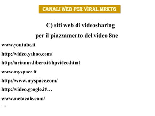 siti web di videosharing  per il piazzamento del video 8ne  www.youtube.it http://video.yahoo.com/ http://arianna.libero.it/hpvideo.html www.myspace.it http://www.myspace.com/ http://video.google.it/… www.metacafe.com/ … . CANALI WEB PER VIRAL MRKTG 